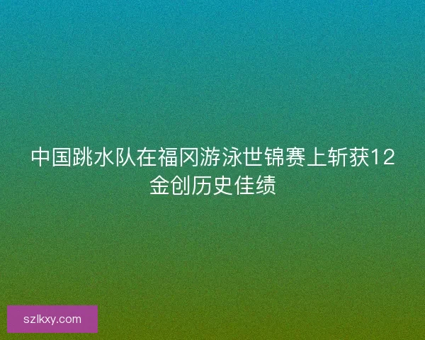 中国跳水队在福冈游泳世锦赛上斩获12金创历史佳绩