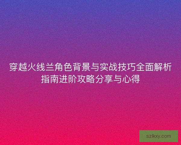穿越火线兰角色背景与实战技巧全面解析指南进阶攻略分享与心得