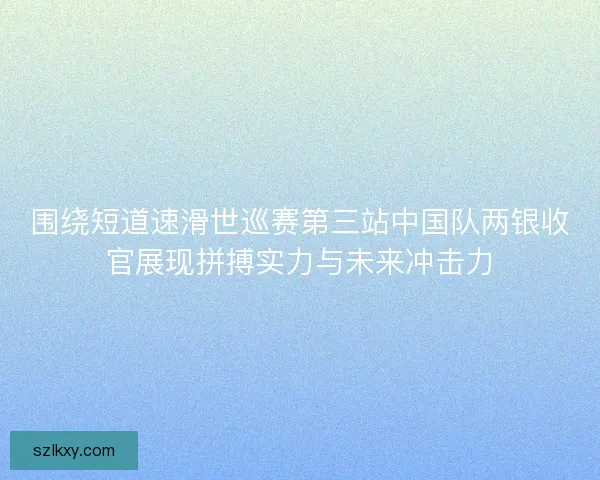 围绕短道速滑世巡赛第三站中国队两银收官展现拼搏实力与未来冲击力