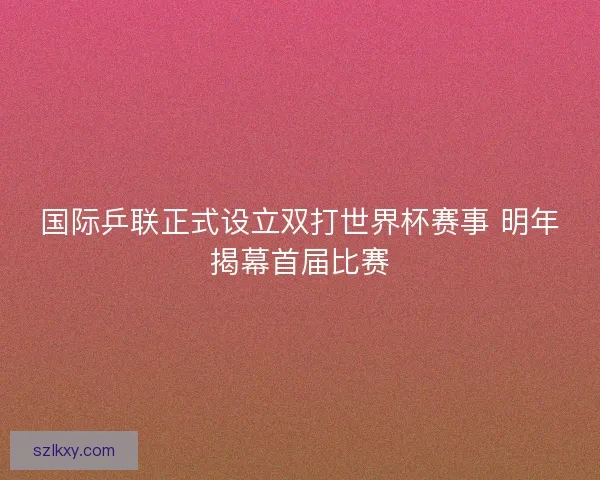 国际乒联正式设立双打世界杯赛事 明年揭幕首届比赛